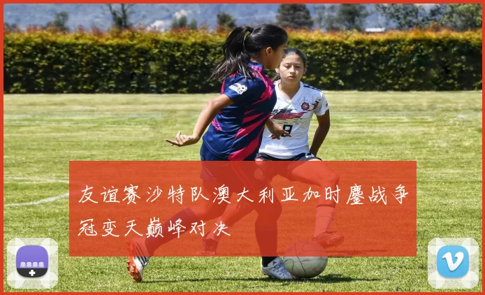 友谊赛沙特队澳大利亚加时鏖战争冠变天巅峰对决