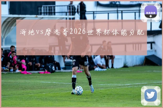 海地vs摩洛哥2026世界杯体能分配