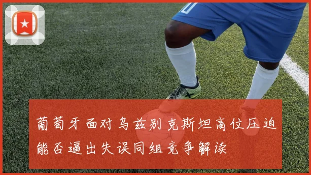 葡萄牙面对乌兹别克斯坦高位压迫能否逼出失误同组竞争解读