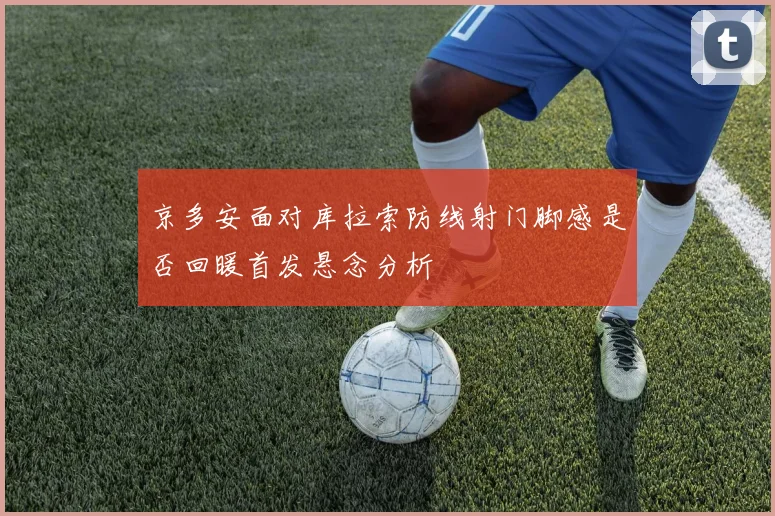 京多安面对库拉索防线射门脚感是否回暖首发悬念分析