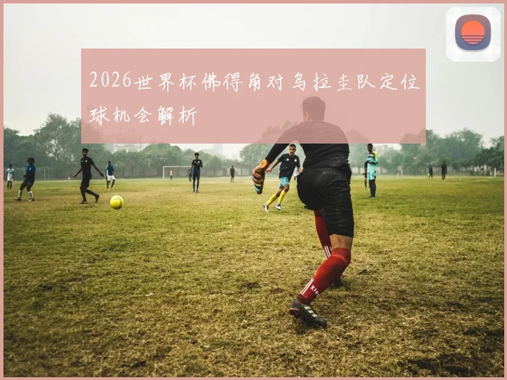 2026世界杯佛得角对乌拉圭队定位球机会解析
