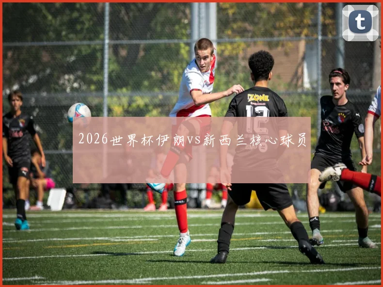 2026世界杯伊朗vs新西兰核心球员