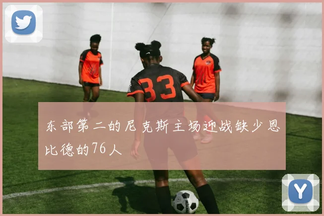 东部第二的尼克斯主场迎战缺少恩比德的76人