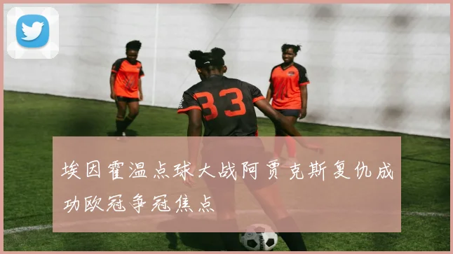 埃因霍温点球大战阿贾克斯复仇成功欧冠争冠焦点
