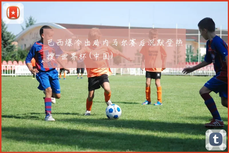 巴西爆冷出局内马尔赛后沉默登热搜-世界杯(中国)