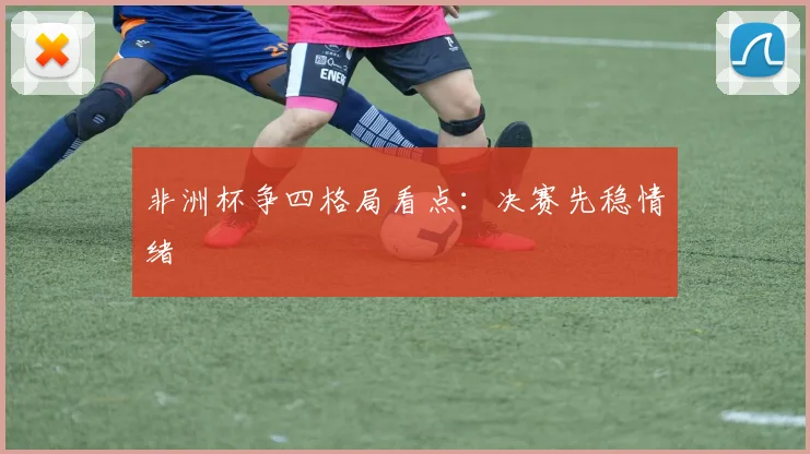 非洲杯争四格局看点:决赛先稳情绪