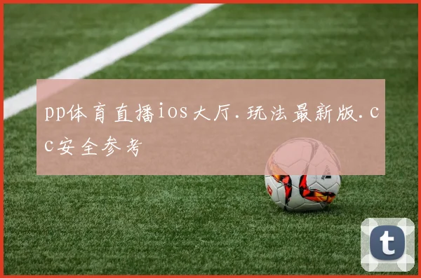 pp体育直播ios大厅.玩法最新版.cc安全参考