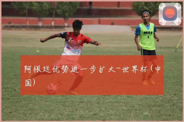 阿根廷优势进一步扩大-世界杯(中国)