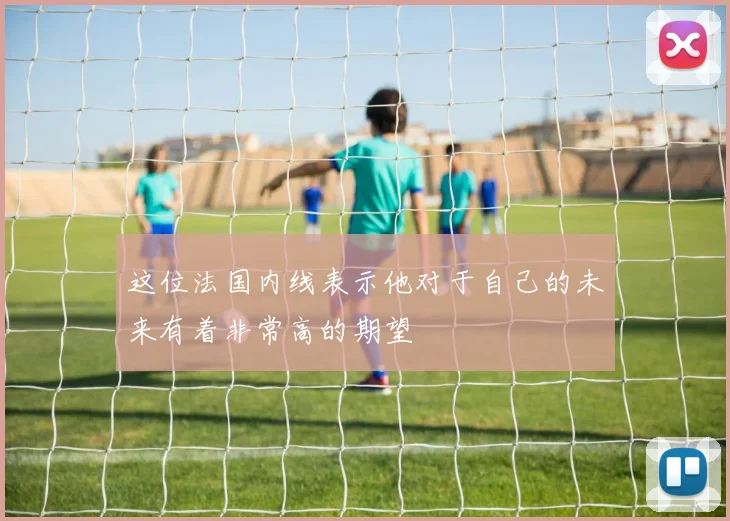 这位法国内线表示他对于自己的未来有着非常高的期望