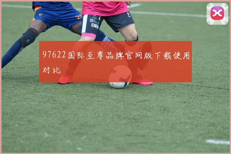 97622国际至尊品牌官网版下载使用对比