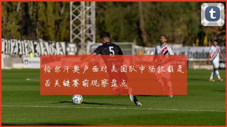 恰尔汗奥卢面对美国队中场拦截是否关键赛前观察盘点