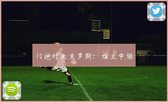 门迪对决克罗斯：谁主中场