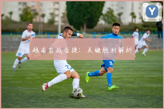 越南首战告捷：关键胜利解析