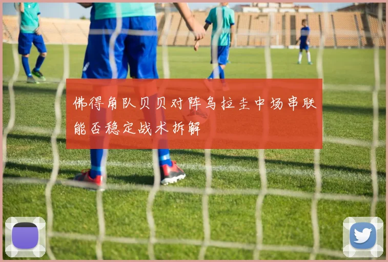 佛得角队贝贝对阵乌拉圭中场串联能否稳定战术拆解