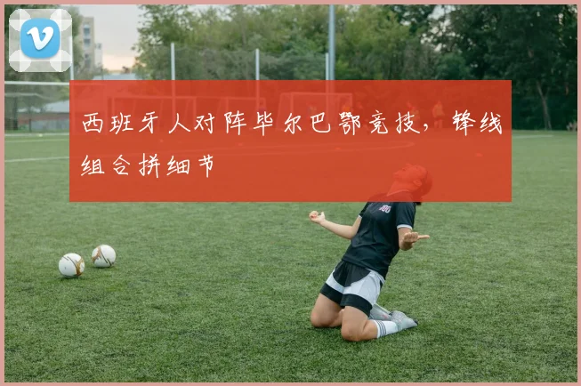 西班牙人对阵毕尔巴鄂竞技,锋线组合拼细节