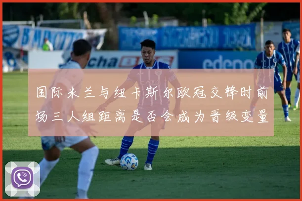 国际米兰与纽卡斯尔欧冠交锋时前场三人组距离是否会成为晋级变量