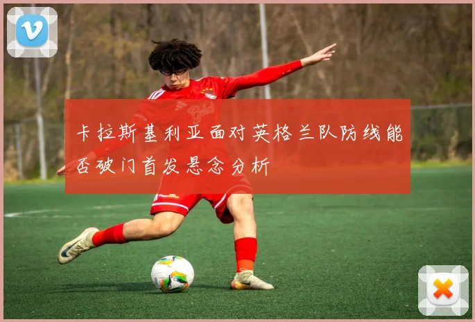 卡拉斯基利亚面对英格兰队防线能否破门首发悬念分析