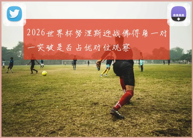 2026世界杯努涅斯迎战佛得角一对一突破是否占优对位观察
