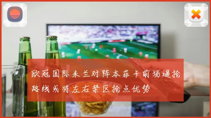 欧冠国际米兰对阵本菲卡前场逼抢路线或将左右禁区抢点优势