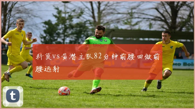 科莫vs黄潜主队82分钟前腰回做前腰远射