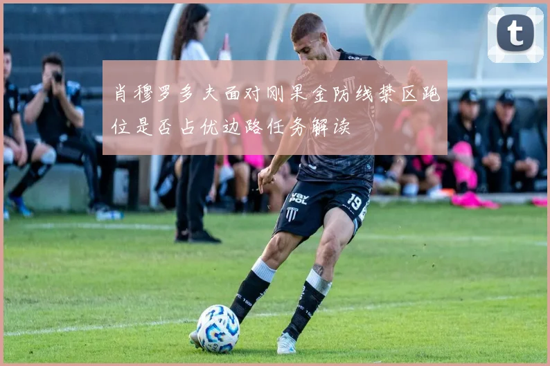 肖穆罗多夫面对刚果金防线禁区跑位是否占优边路任务解读