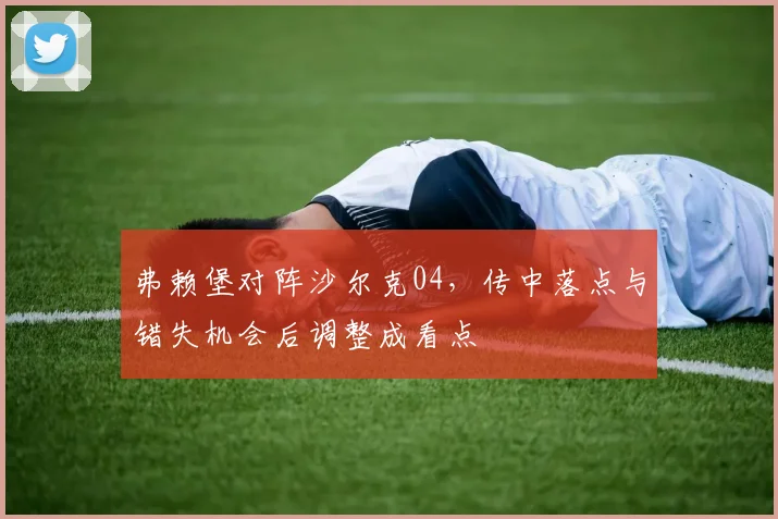 弗赖堡对阵沙尔克04,传中落点与错失机会后调整成看点