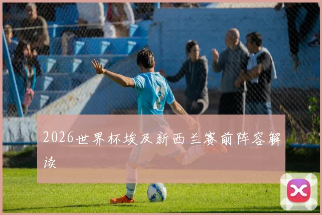 2026世界杯埃及新西兰赛前阵容解读