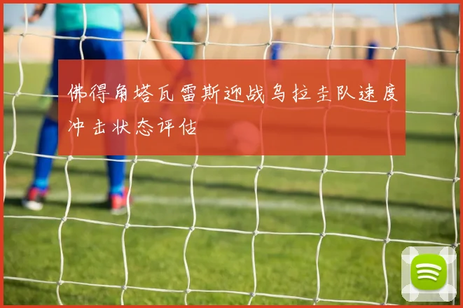 佛得角塔瓦雷斯迎战乌拉圭队速度冲击状态评估