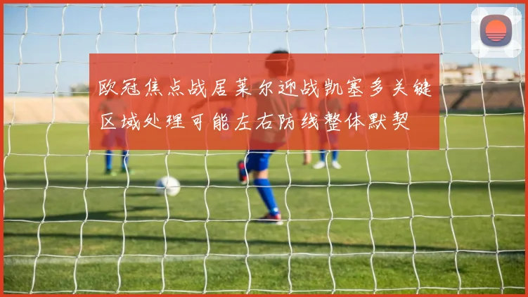 欧冠焦点战居莱尔迎战凯塞多关键区域处理可能左右防线整体默契