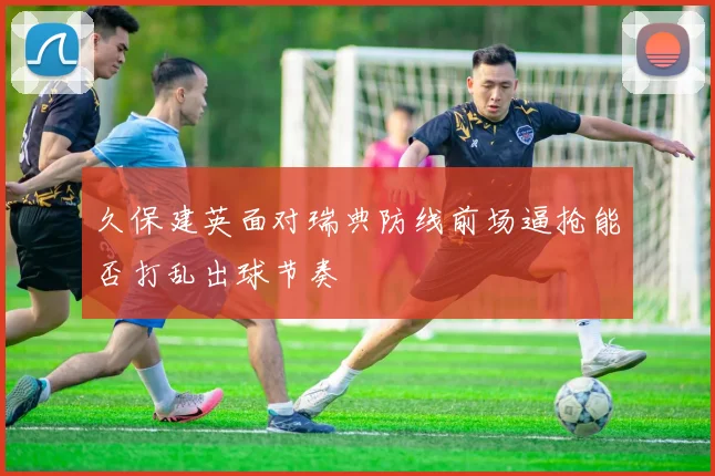 久保建英面对瑞典防线前场逼抢能否打乱出球节奏