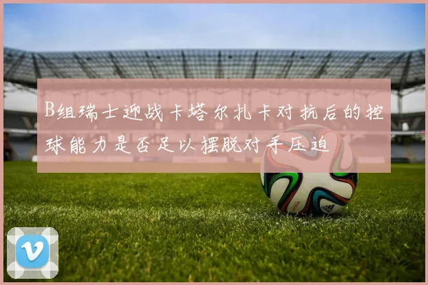 B组瑞士迎战卡塔尔扎卡对抗后的控球能力是否足以摆脱对手压迫
