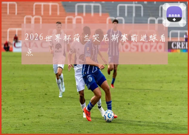 2026世界杯荷兰突尼斯赛前进球看点