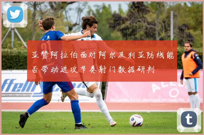 亚赞阿拉伯面对阿尔及利亚防线能否带动进攻节奏射门数据研判