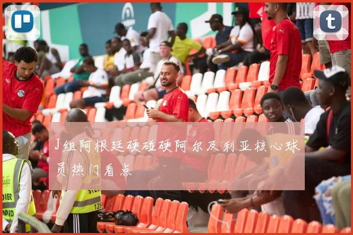 J组阿根廷硬碰硬阿尔及利亚核心球员热门看点